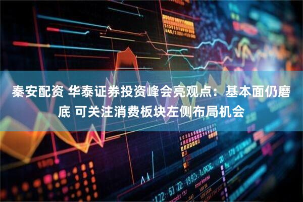 秦安配资 华泰证券投资峰会亮观点：基本面仍磨底 可关注消费板块左侧布局机会