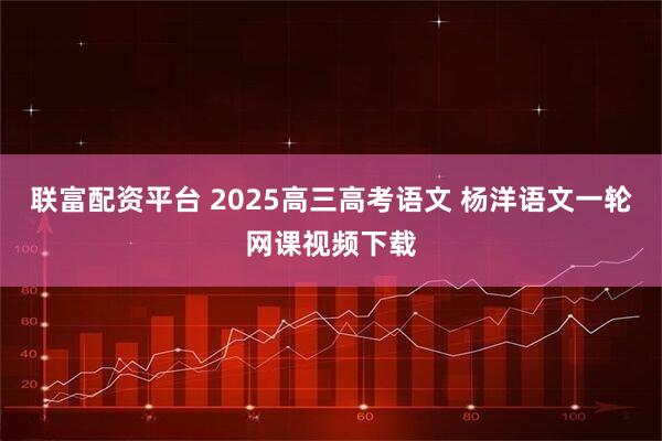 联富配资平台 2025高三高考语文 杨洋语文一轮网课视频下载