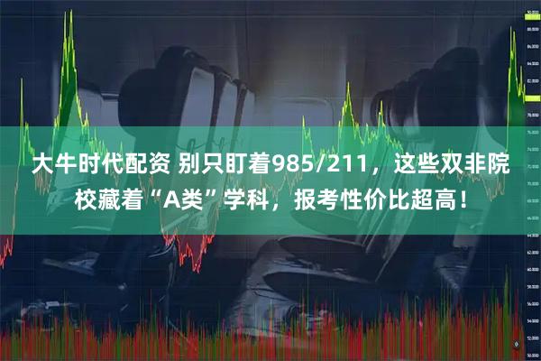 大牛时代配资 别只盯着985/211，这些双非院校藏着“A类”学科，报考性价比超高！