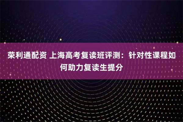 荣利通配资 上海高考复读班评测：针对性课程如何助力复读生提分