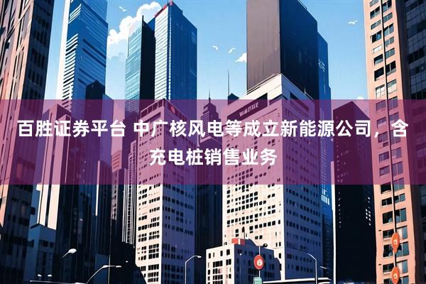 百胜证券平台 中广核风电等成立新能源公司，含充电桩销售业务