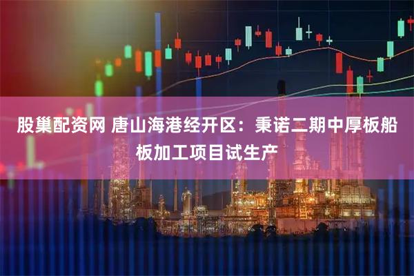 股巢配资网 唐山海港经开区:秉诺二期中厚板船板加工项目试生产