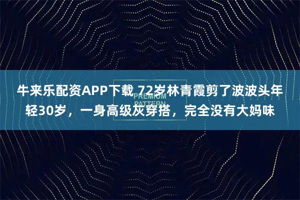 牛来乐配资APP下载 72岁林青霞剪了波波头年轻30岁，一身高级灰穿搭，完全没有大妈味