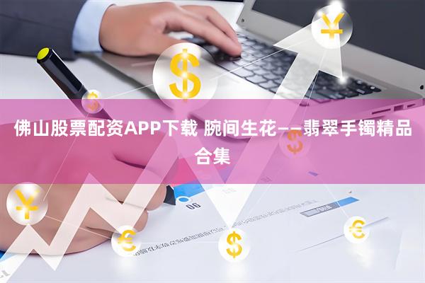 佛山股票配资APP下载 腕间生花——翡翠手镯精品合集